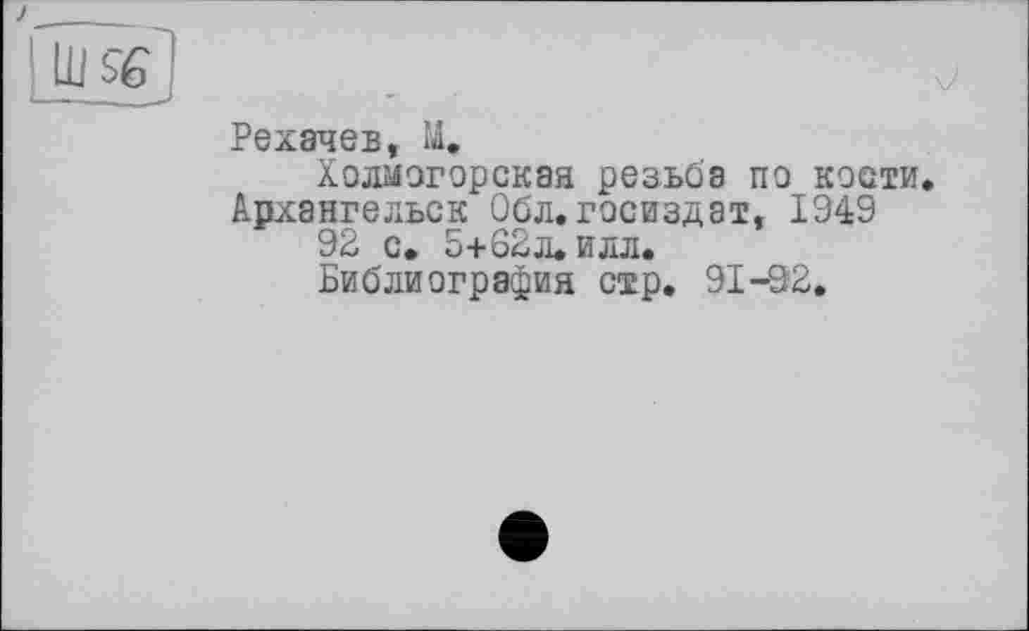 ﻿Рехачев, М.
Холмогорская резьба по кости. Архангельск Обл. Госиздат, 1949 92 с. 5+62л.илл.
Библиография стр. 91-92.